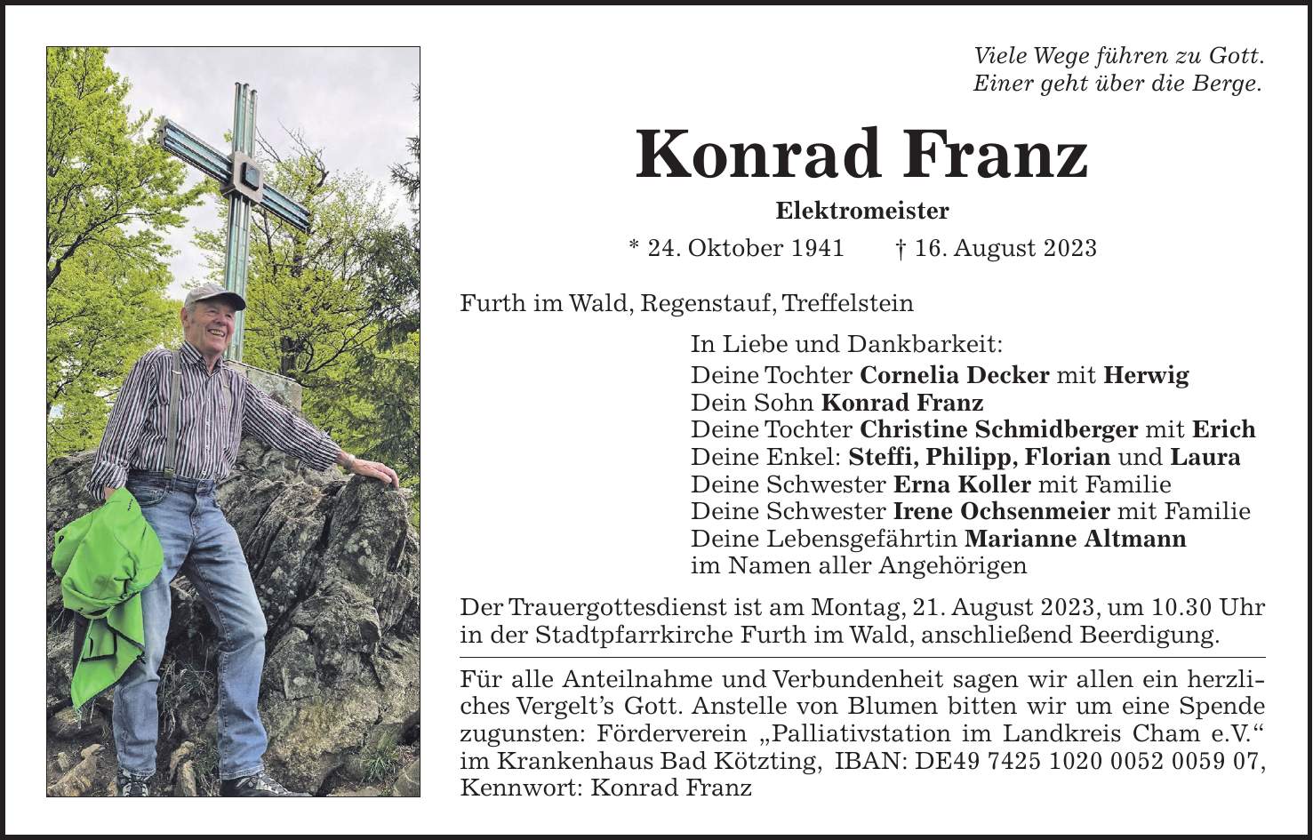 Viele Wege führen zu Gott. Einer geht über die Berge. Konrad Franz Elektromeister * 24. Oktober 1941 + 16. August 2023 Furth im Wald, Regenstauf, Treffelstein In Liebe und Dankbarkeit: Deine Tochter Cornelia Decker mit Herwig Dein Sohn Konrad Franz Deine Tochter Christine Schmidberger mit Erich Deine Enkel: Steffi, Philipp, Florian und Laura Deine Schwester Erna Koller mit Familie Deine Schwester Irene Ochsenmeier mit Familie Deine Lebensgefährtin Marianne Altmann im Namen aller Angehörigen Der Trauergottesdienst ist am Montag, 21. August 2023, um 10.30 Uhr in der Stadtpfarrkirche Furth im Wald, anschließend Beerdigung. Für alle Anteilnahme und Verbundenheit sagen wir allen ein herzliches Vergelts Gott. Anstelle von Blumen bitten wir um eine Spende zugunsten: Förderverein 'Palliativstation im Landkreis Cham e.V.' im Krankenhaus Bad Kötzting, IBAN: DE***, Kennwort: Konrad Franz