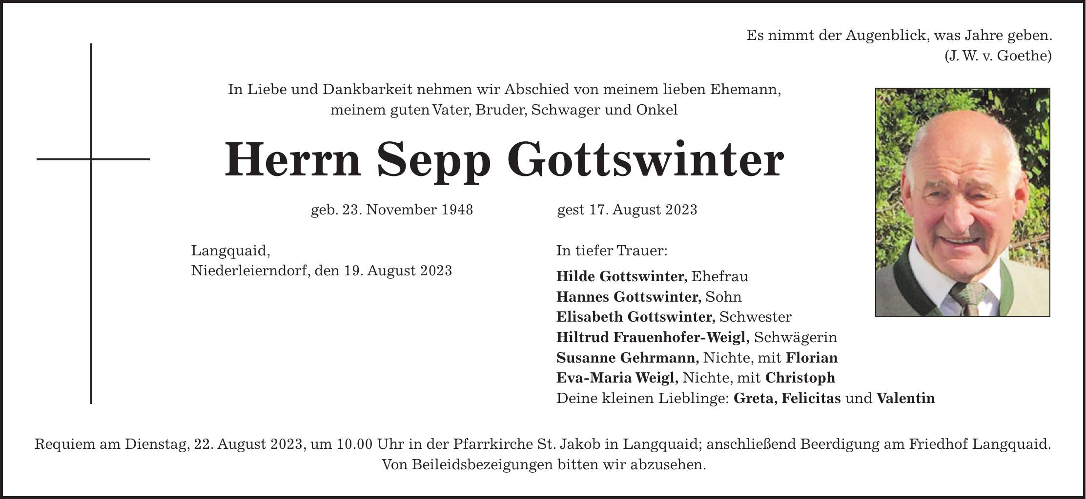 Es nimmt der Augenblick, was Jahre geben. (J. W. v. Goethe) In Liebe und Dankbarkeit nehmen wir Abschied von meinem lieben Ehemann, meinem guten Vater, Bruder, Schwager und Onkel Herrn Sepp Gottswinter geb. 23. November 1948 gest 17. August 2023 Langquaid, Niederleierndorf, den 19. August 2023 Requiem am Dienstag, 22. August 2023, um 10.00 Uhr in der Pfarrkirche St. Jakob in Langquaid; anschließend Beerdigung am Friedhof Langquaid. Von Beileidsbezeigungen bitten wir abzusehen.In tiefer Trauer: Hilde Gottswinter, Ehefrau Hannes Gottswinter, Sohn Elisabeth Gottswinter, Schwester Hiltrud Frauenhofer-Weigl, Schwägerin Susanne Gehrmann, Nichte, mit Florian Eva-Maria Weigl, Nichte, mit Christoph Deine kleinen Lieblinge: Greta, Felicitas und Valentin