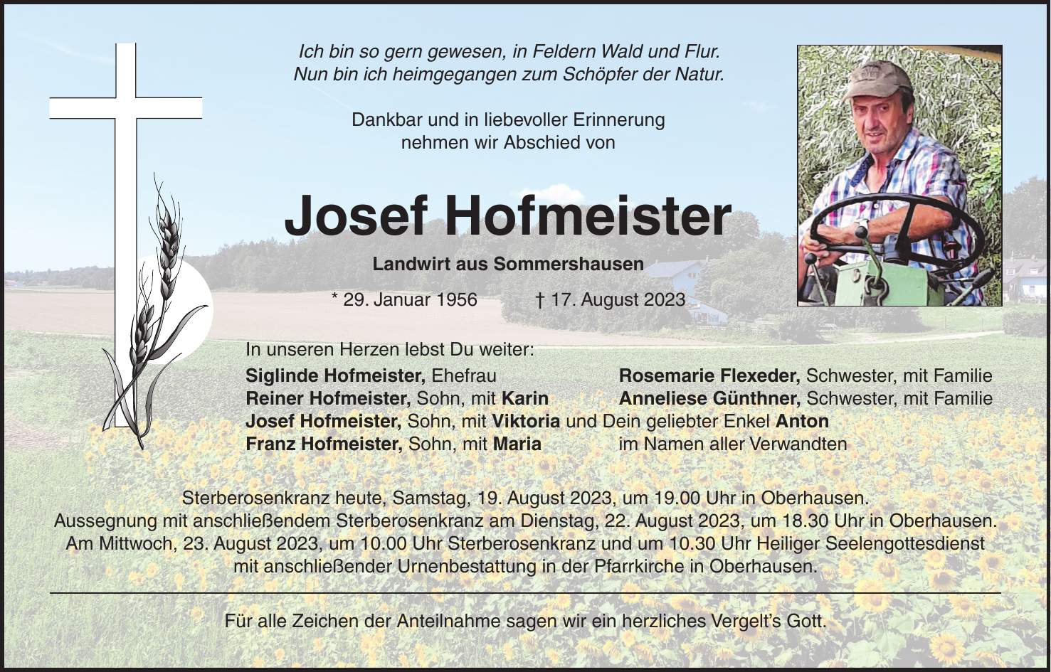 Ich bin so gern gewesen, in Feldern Wald und Flur. Nun bin ich heimgegangen zum Schöpfer der Natur. Dankbar und in liebevoller Erinnerung nehmen wir Abschied von Josef Hofmeister Landwirt aus Sommershausen * 29. Januar 1956 + 17. August 2023 In unseren Herzen lebst Du weiter: Siglinde Hofmeister, Ehefrau Rosemarie Flexeder, Schwester, mit Familie Reiner Hofmeister, Sohn, mit Karin Anneliese Günthner, Schwester, mit Familie Josef Hofmeister, Sohn, mit Viktoria und Dein geliebter Enkel Anton Franz Hofmeister, Sohn, mit Maria im Namen aller Verwandten Sterberosenkranz heute, Samstag, 19. August 2023, um 19.00 Uhr in Oberhausen. Aussegnung mit anschließendem Sterberosenkranz am Dienstag, 22. August 2023, um 18.30 Uhr in Oberhausen. Am Mittwoch, 23. August 2023, um 10.00 Uhr Sterberosenkranz und um 10.30 Uhr Heiliger Seelengottesdienst mit anschließender Urnenbestattung in der Pfarrkirche in Oberhausen. Für alle Zeichen der Anteilnahme sagen wir ein herzliches Vergelts Gott.