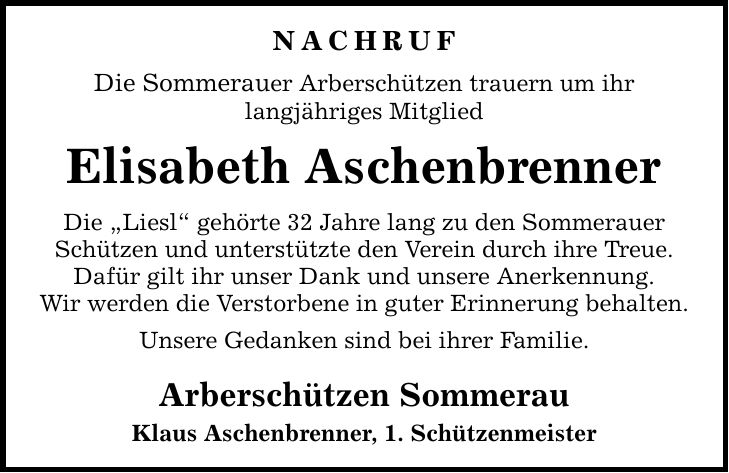 NACHRUF Die Sommerauer Arberschützen trauern um ihr langjähriges Mitglied Elisabeth Aschenbrenner Die Liesl gehörte 32 Jahre lang zu den Sommerauer Schützen und unterstützte den Verein durch ihre Treue. Dafür gilt ihr unser Dank und unsere Anerkennung. Wir werden die Verstorbene in guter Erinnerung behalten. Unsere Gedanken sind bei ihrer Familie. Arberschützen Sommerau Klaus Aschenbrenner, 1. Schützenmeister