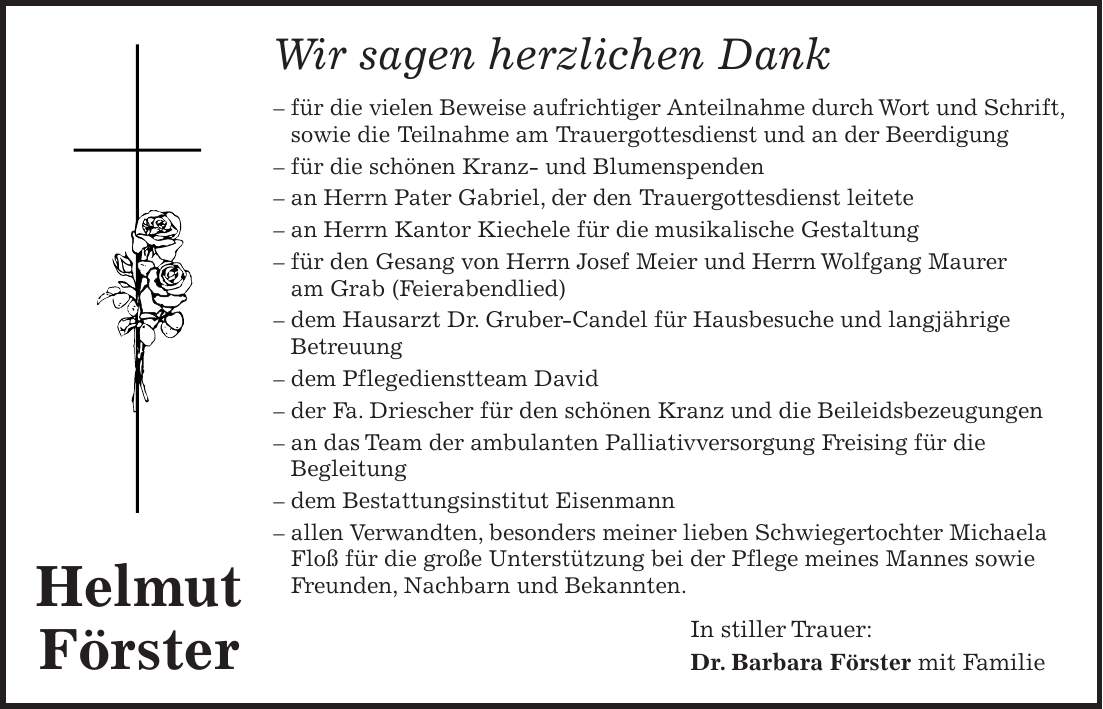 Wir sagen herzlichen Dank - für die vielen Beweise aufrichtiger Anteilnahme durch Wort und Schrift, sowie die Teilnahme am Trauergottesdienst und an der Beerdigung - für die schönen Kranz- und Blumenspenden - an Herrn Pater Gabriel, der den Trauergottesdienst leitete - an Herrn Kantor Kiechele für die musikalische Gestaltung - für den Gesang von Herrn Josef Meier und Herrn Wolfgang Maurer am Grab (Feierabendlied) - dem Hausarzt Dr. Gruber-Candel für Hausbesuche und langjährige Betreuung - dem Pflegedienstteam David - der Fa. Driescher für den schönen Kranz und die Beileidsbezeugungen - an das Team der ambulanten Palliativversorgung Freising für die Begleitung - dem Bestattungsinstitut Eisenmann - allen Verwandten, besonders meiner lieben Schwiegertochter Michaela Floß für die große Unterstützung bei der Pflege meines Mannes sowie Freunden, Nachbarn und Bekannten. In stiller Trauer: Dr. Barbara Förster mit FamilieHelmut Förster