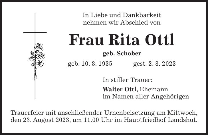 In Liebe und Dankbarkeit nehmen wir Abschied von Frau Rita Ottl geb. Schober geb. 10. 8. 1935 gest. 2. 8. 2023 In stiller Trauer: Walter Ottl, Ehemann im Namen aller Angehörigen Trauerfeier mit anschließender Urnenbeisetzung am Mittwoch, den 23. August 2023, um 11.00 Uhr im Hauptfriedhof Landshut.