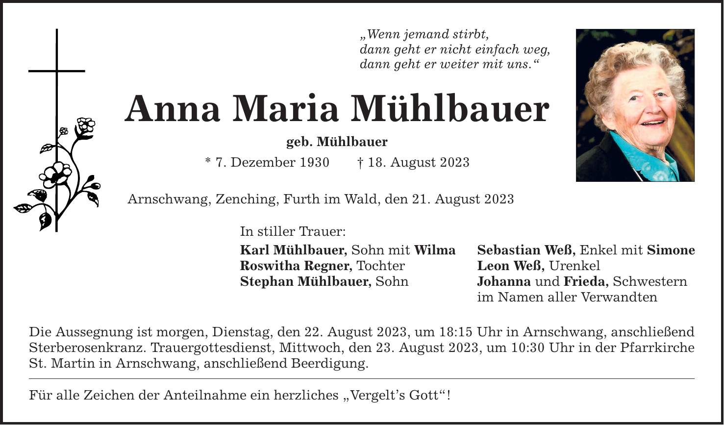 Wenn jemand stirbt, dann geht er nicht einfach weg, dann geht er weiter mit uns. Anna Maria Mühlbauer geb. Mühlbauer * 7. Dezember ***. August 2023 Arnschwang, Zenching, Furth im Wald, den 21. August 2023 In stiller Trauer: Karl Mühlbauer, Sohn mit Wilma Sebastian Weß, Enkel mit Simone Roswitha Regner, Tochter Leon Weß, Urenkel Stephan Mühlbauer, Sohn Johanna und Frieda, Schwestern im Namen aller Verwandten Die Aussegnung ist morgen, Dienstag, den 22. August 2023, um 18:15 Uhr in Arnschwang, anschließend Sterberosenkranz. Trauergottesdienst, Mittwoch, den 23. August 2023, um 10:30 Uhr in der Pfarrkirche St. Martin in Arnschwang, anschließend Beerdigung. Für alle Zeichen der Anteilnahme ein herzliches Vergelts Gott!