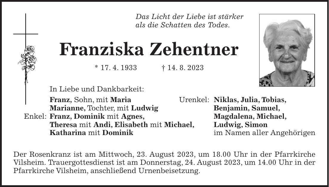 Das Licht der Liebe ist stärker als die Schatten des Todes. Franziska Zehentner * 17. 4. 1933 + 14. 8. 2023 In Liebe und Dankbarkeit: Franz, Sohn, mit Maria Urenkel: Niklas, Julia, Tobias, Marianne, Tochter, mit Ludwig Benjamin, Samuel, Enkel: Franz, Dominik mit Agnes, Magdalena, Michael, Theresa mit Andi, Elisabeth mit Michael, Ludwig, Simon Katharina mit Dominik im Namen aller Angehörigen Der Rosenkranz ist am Mittwoch, 23. August 2023, um 18.00 Uhr in der Pfarrkirche Vilsheim. Trauergottesdienst ist am Donnerstag, 24. August 2023, um 14.00 Uhr in der Pfarrkirche Vilsheim, anschließend Urnenbeisetzung.