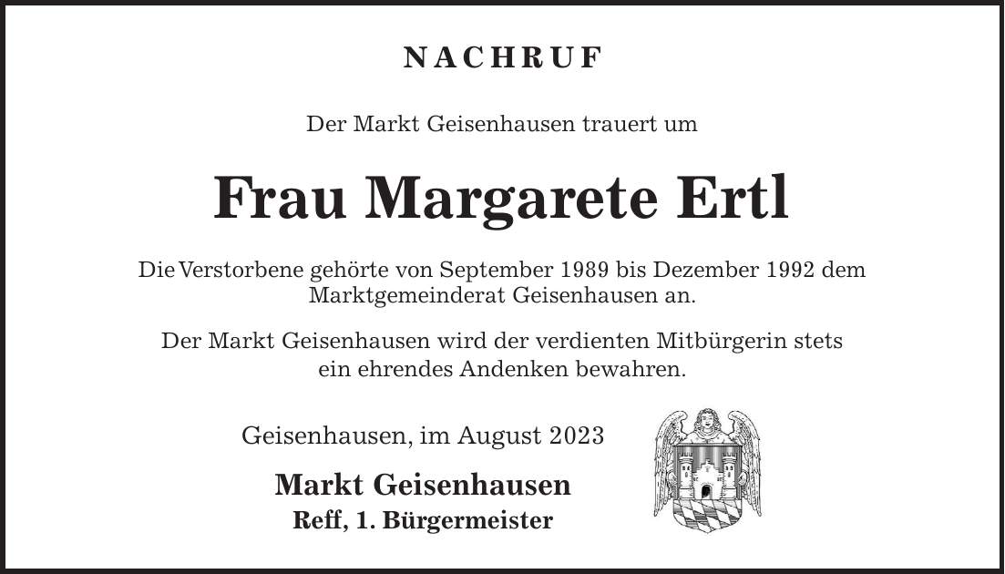 Nachruf Der Markt Geisenhausen trauert um Frau Margarete Ertl Die Verstorbene gehörte von September 1989 bis Dezember 1992 dem Marktgemeinderat Geisenhausen an. Der Markt Geisenhausen wird der verdienten Mitbürgerin stets ein ehrendes Andenken bewahren. Geisenhausen, im August 2023 Markt Geisenhausen Reff, 1. Bürgermeister