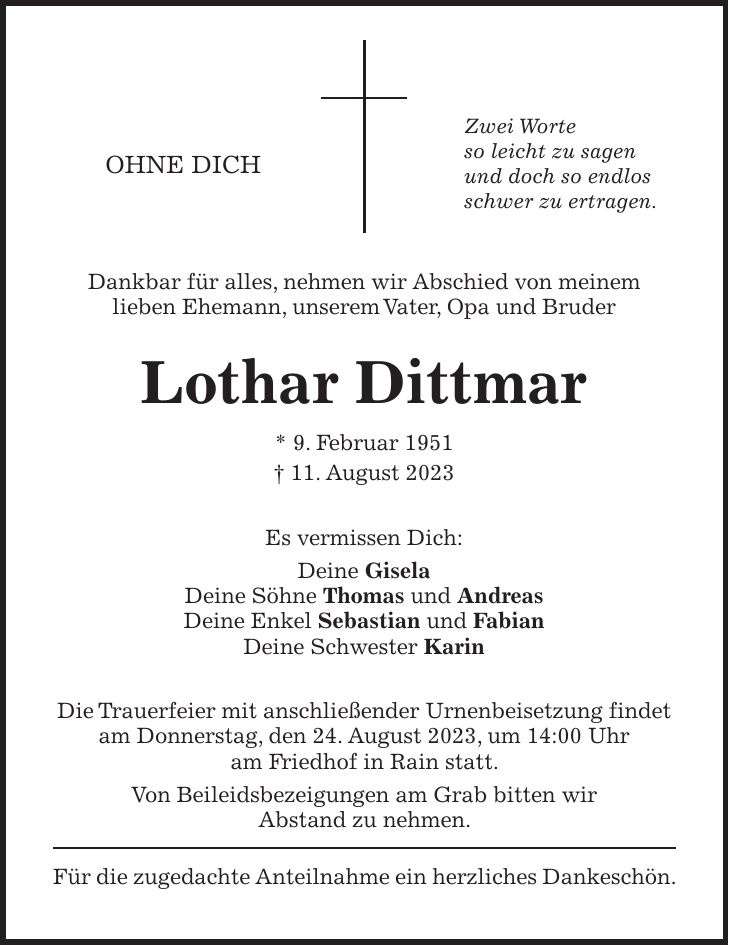 Dankbar für alles, nehmen wir Abschied von meinem lieben Ehemann, unserem Vater, Opa und Bruder Lothar Dittmar * 9. Februar 1951 + 11. August 2023 Es vermissen Dich: Deine Gisela Deine Söhne Thomas und Andreas Deine Enkel Sebastian und Fabian Deine Schwester Karin Die Trauerfeier mit anschließender Urnenbeisetzung findet am Donnerstag, den 24. August 2023, um 14:00 Uhr am Friedhof in Rain statt. Von Beileidsbezeigungen am Grab bitten wir Abstand zu nehmen. Für die zugedachte Anteilnahme ein herzliches Dankeschön.OHNE DICHZwei Worte so leicht zu sagen und doch so endlos schwer zu ertragen.