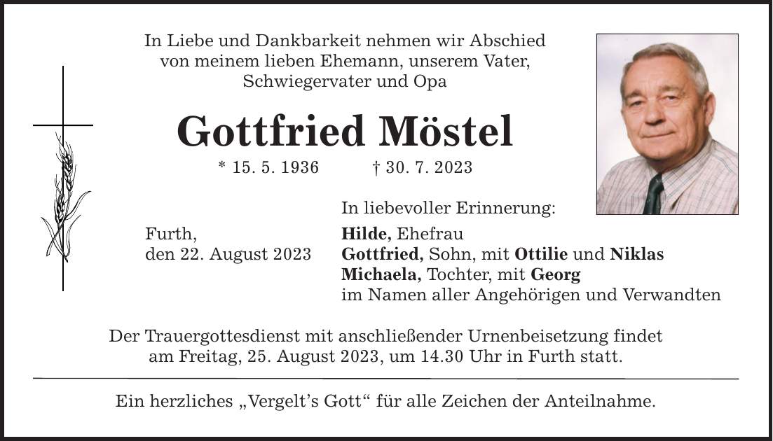 In Liebe und Dankbarkeit nehmen wir Abschied von meinem lieben Ehemann, unserem Vater, Schwiegervater und Opa Gottfried Möstel * 15. 5. ***. 7. 2023 Furth, den 22. August 2023 In liebevoller Erinnerung: Hilde, Ehefrau Gottfried, Sohn, mit Ottilie und Niklas Michaela, Tochter, mit Georg im Namen aller Angehörigen und Verwandten Der Trauergottesdienst mit anschließender Urnenbeisetzung findet am Freitag, 25. August 2023, um 14.30 Uhr in Furth statt. Ein herzliches Vergelts Gott für alle Zeichen der Anteilnahme.