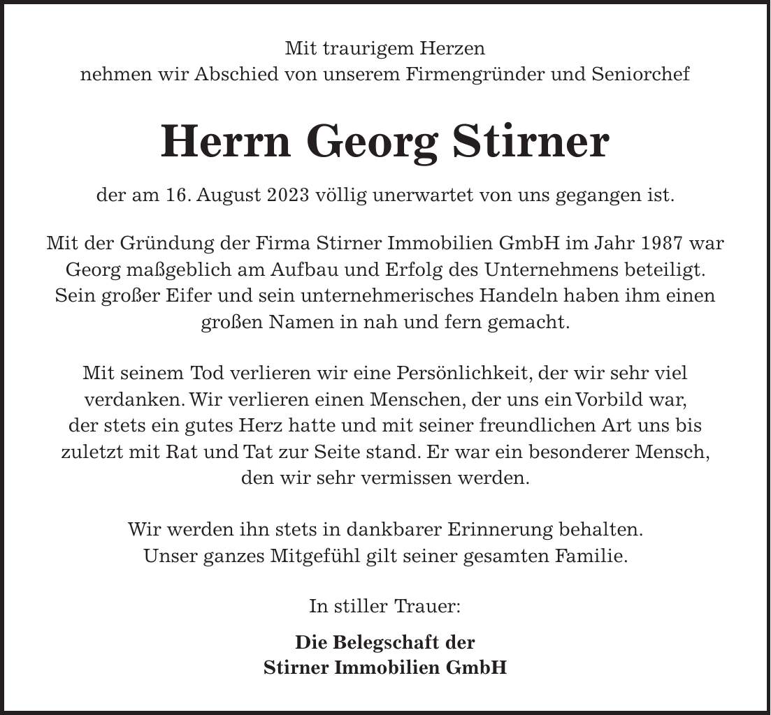 Mit traurigem Herzen nehmen wir Abschied von unserem Firmengründer und Seniorchef Herrn Georg Stirner der am 16. August 2023 völlig unerwartet von uns gegangen ist. Mit der Gründung der Firma Stirner Immobilien GmbH im Jahr 1987 war Georg maßgeblich am Aufbau und Erfolg des Unternehmens beteiligt. Sein großer Eifer und sein unternehmerisches Handeln haben ihm einen großen Namen in nah und fern gemacht. Mit seinem Tod verlieren wir eine Persönlichkeit, der wir sehr viel verdanken. Wir verlieren einen Menschen, der uns ein Vorbild war, der stets ein gutes Herz hatte und mit seiner freundlichen Art uns bis zuletzt mit Rat und Tat zur Seite stand. Er war ein besonderer Mensch, den wir sehr vermissen werden. Wir werden ihn stets in dankbarer Erinnerung behalten. Unser ganzes Mitgefühl gilt seiner gesamten Familie. In stiller Trauer: Die Belegschaft der Stirner Immobilien GmbH