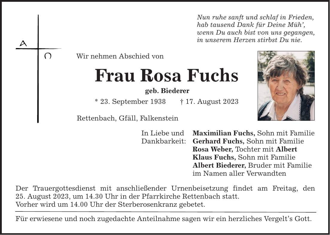 Nun ruhe sanft und schlaf in Frieden, hab tausend Dank für Deine Müh, wenn Du auch bist von uns gegangen, in unserem Herzen stirbst Du nie. Wir nehmen Abschied von Frau Rosa Fuchs geb. Biederer * 23. September ***. August 2023 Rettenbach, Gfäll, Falkenstein In Liebe und Dankbarkeit: Der Trauergottesdienst mit anschließender Urnenbeisetzung findet am Freitag, den­ 25. August 2023, um 14.30 Uhr in der Pfarrkirche Rettenbach statt. Vorher wird um 14.00 Uhr der Sterberosenkranz gebetet. Für erwiesene und noch zugedachte Anteilnahme sagen wir ein herzliches Vergelts Gott. Maximilian Fuchs, Sohn mit Familie Gerhard Fuchs, Sohn mit Familie Rosa Weber, Tochter mit Albert Klaus Fuchs, Sohn mit Familie Albert Biederer, Bruder mit Familie im Namen aller Verwandten