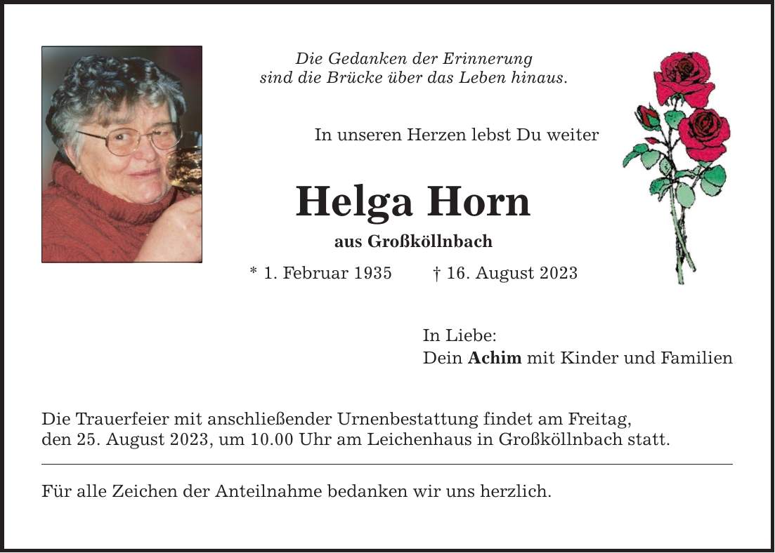 Die Gedanken der Erinnerung sind die Brücke über das Leben hinaus. In unseren Herzen lebst Du weiter Helga Horn aus Großköllnbach * 1. Februar ***. August 2023 Die Trauerfeier mit anschließender Urnenbestattung findet am Freitag, den 25. August 2023, um 10.00 Uhr am Leichenhaus in Großköllnbach statt. Für alle Zeichen der Anteilnahme bedanken wir uns herzlich. In Liebe: Dein Achim mit Kinder und Familien