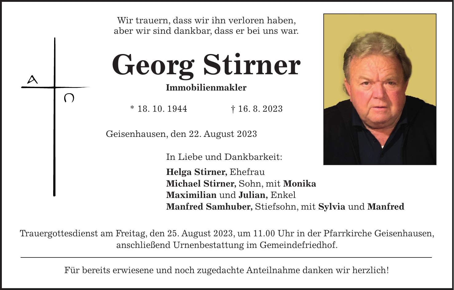 Wir trauern, dass wir ihn verloren haben, aber wir sind dankbar, dass er bei uns war. Georg Stirner Immobilienmakler * 18. 10. 1944 + 16. 8. 2023 Geisenhausen, den 22. August 2023 In Liebe und Dankbarkeit: Helga Stirner, Ehefrau Michael Stirner, Sohn, mit Monika Maximilian und Julian, Enkel Manfred Samhuber, Stiefsohn, mit Sylvia und Manfred Trauergottesdienst am Freitag, den 25. August 2023, um 11.00 Uhr in der Pfarrkirche Geisenhausen, anschließend Urnenbestattung im Gemeindefriedhof. Für bereits erwiesene und noch zugedachte Anteilnahme danken wir herzlich!