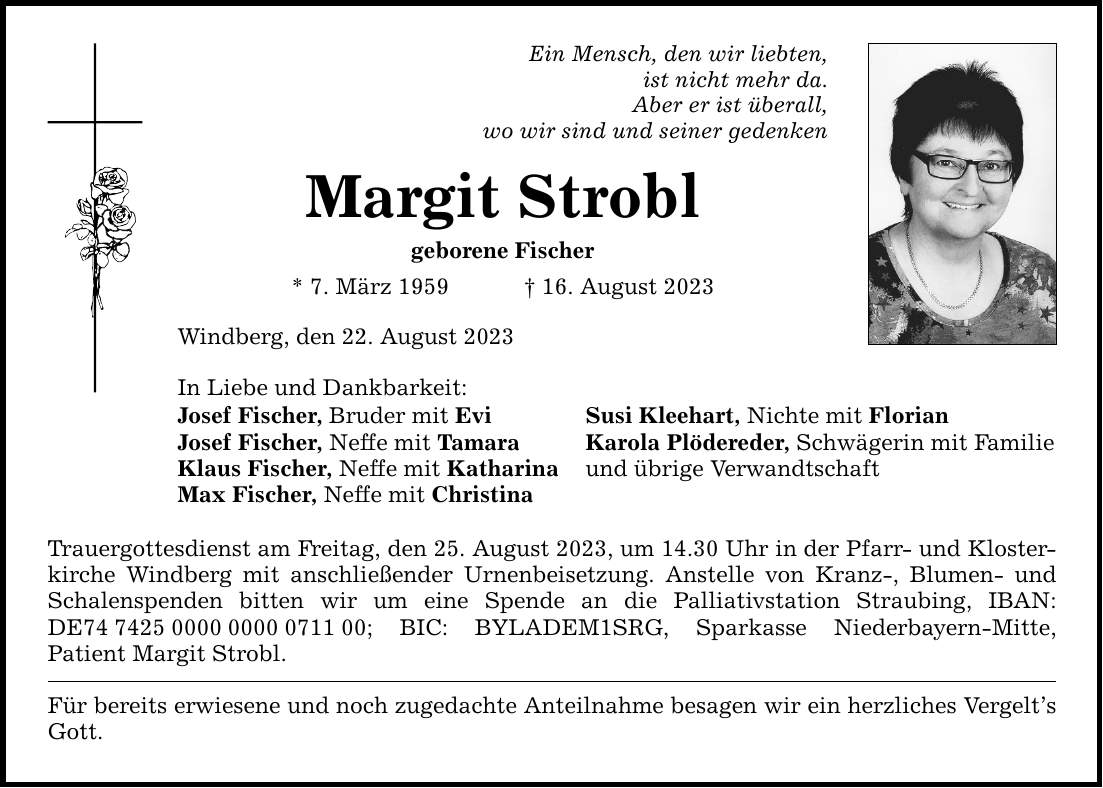 Ein Mensch, den wir liebten, ist nicht mehr da. Aber er ist überall, wo wir sind und seiner gedenken Margit Strobl geborene Fischer * 7. März ***. August 2023 Windberg, den 22. August 2023 In Liebe und Dankbarkeit: Josef Fischer, Bruder mit Evi Susi Kleehart, Nichte mit Florian Josef Fischer, Neffe mit Tamara Karola Plödereder, Schwägerin mit Familie Klaus Fischer, Neffe mit Katharina und übrige Verwandtschaft Max Fischer, Neffe mit Christina Trauergottesdienst am Freitag, den 25. August 2023, um 14.30 Uhr in der Pfarr- und Klosterkirche Windberg mit anschließender Urnenbeisetzung. Anstelle von Kranz-, ­Blumen- und Schalenspenden bitten wir um eine Spende an die Palliativstation ­Straubing, ­IBAN:­ DE***; BIC: BYLADEM1SRG, Sparkasse ­Niederbayern-Mitte, Patient Margit Strobl. Für bereits erwiesene und noch zugedachte Anteilnahme besagen wir ein herzliches ­Vergelts Gott.