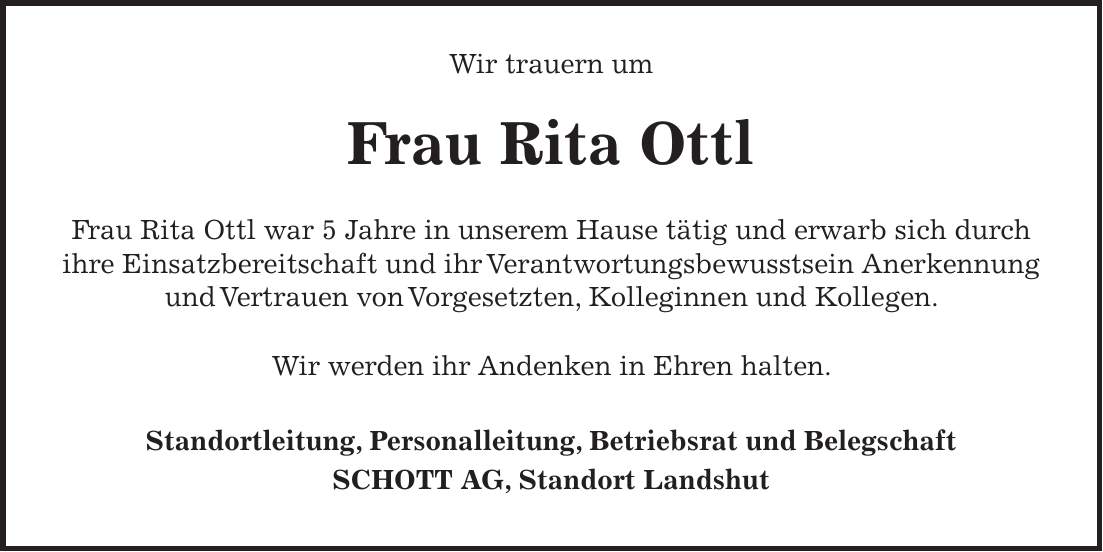 Wir trauern um Frau Rita Ottl Frau Rita Ottl war 5 Jahre in unserem Hause tätig und erwarb sich durch ihre Einsatzbereitschaft und ihr Verantwortungsbewusstsein Anerkennung und Vertrauen von Vorgesetzten, Kolleginnen und Kollegen. Wir werden ihr Andenken in Ehren halten. Standortleitung, Personalleitung, Betriebsrat und Belegschaft SCHOTT AG, Standort Landshut