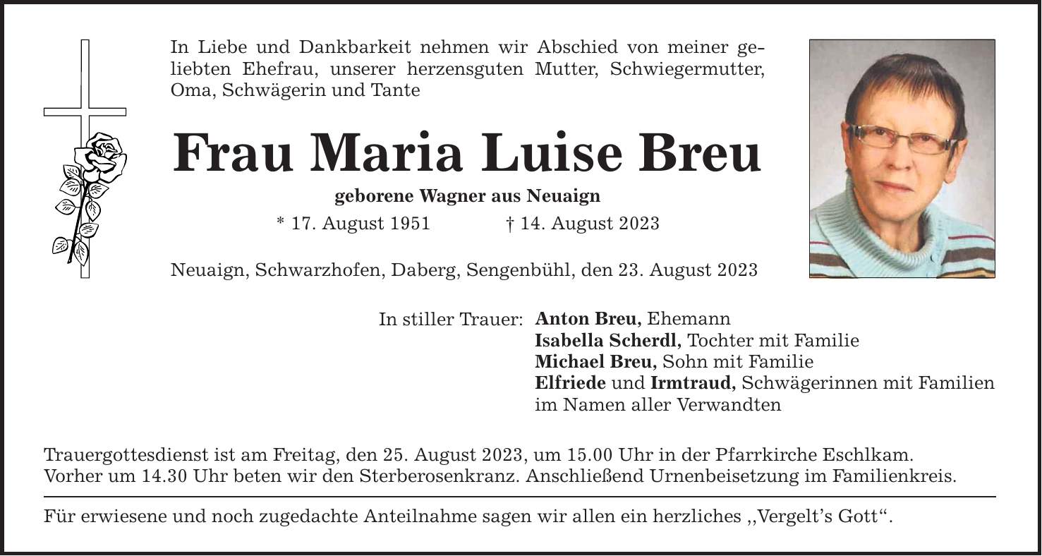 In Liebe und Dankbarkeit nehmen wir Abschied von meiner geliebten Ehefrau, unserer herzensguten Mutter, Schwiegermutter, Oma, Schwägerin und Tante Frau Maria Luise Breu geborene Wagner aus Neuaign * 17. August ***. August 2023 Neuaign, Schwarzhofen, Daberg, Sengenbühl, den 23. August 2023 In stiller Trauer: Trauergottesdienst ist am Freitag, den 25. August 2023, um 15.00 Uhr in der Pfarrkirche Eschlkam. Vorher um 14.30 Uhr beten wir den Sterberosenkranz. Anschließend Urnenbeisetzung im Familienkreis. Für erwiesene und noch zugedachte Anteilnahme sagen wir allen ein herzliches ,,Vergelts Gott. Anton Breu, Ehemann Isabella Scherdl, Tochter mit Familie Michael Breu, Sohn mit Familie Elfriede und Irmtraud, Schwägerinnen mit Familien im Namen aller Verwandten