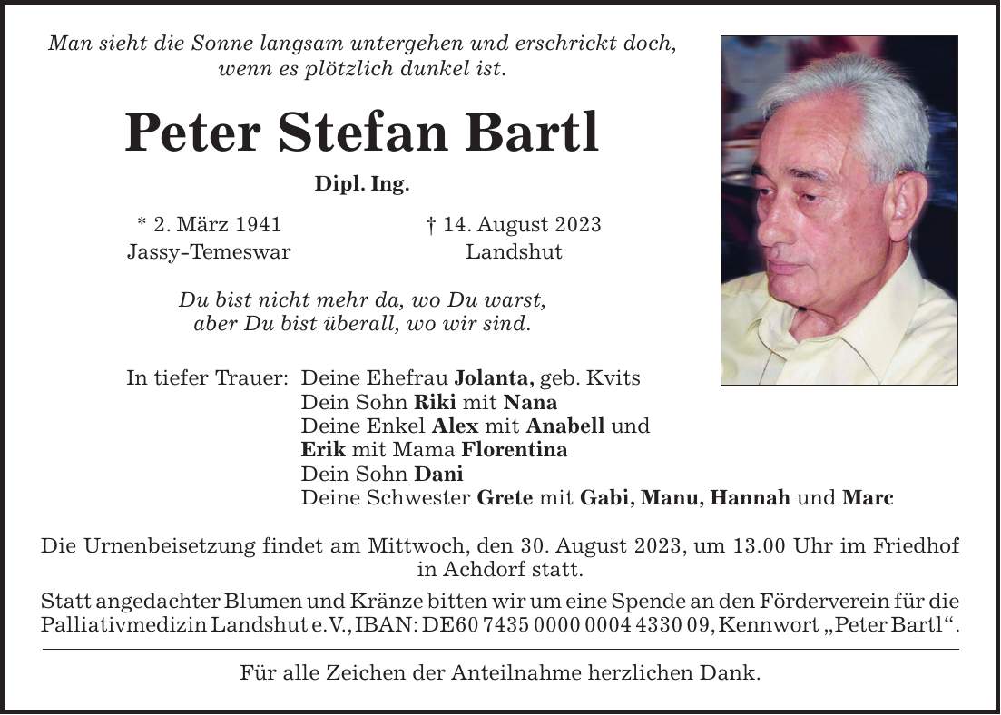 Man sieht die Sonne langsam untergehen und erschrickt doch, wenn es plötzlich dunkel ist. Peter Stefan Bartl Dipl. Ing. * 2. März 1941 + 14. August 2023 Jassy-Temeswar Landshut Du bist nicht mehr da, wo Du warst, aber Du bist überall, wo wir sind. In tiefer Trauer: Deine Ehefrau Jolanta, geb. Kvits Dein Sohn Riki mit Nana Deine Enkel Alex mit Anabell und Erik mit Mama Florentina Dein Sohn Dani Deine Schwester Grete mit Gabi, Manu, Hannah und Marc Die Urnenbeisetzung findet am Mittwoch, den 30. August 2023, um 13.00 Uhr im Friedhof in Achdorf statt. Statt angedachter Blumen und Kränze bitten wir um eine Spende an den Förderverein für die Palliativmedizin Landshut e.V., IBAN: DE***, Kennwort 'Peter Bartl'. Für alle Zeichen der Anteilnahme herzlichen Dank.