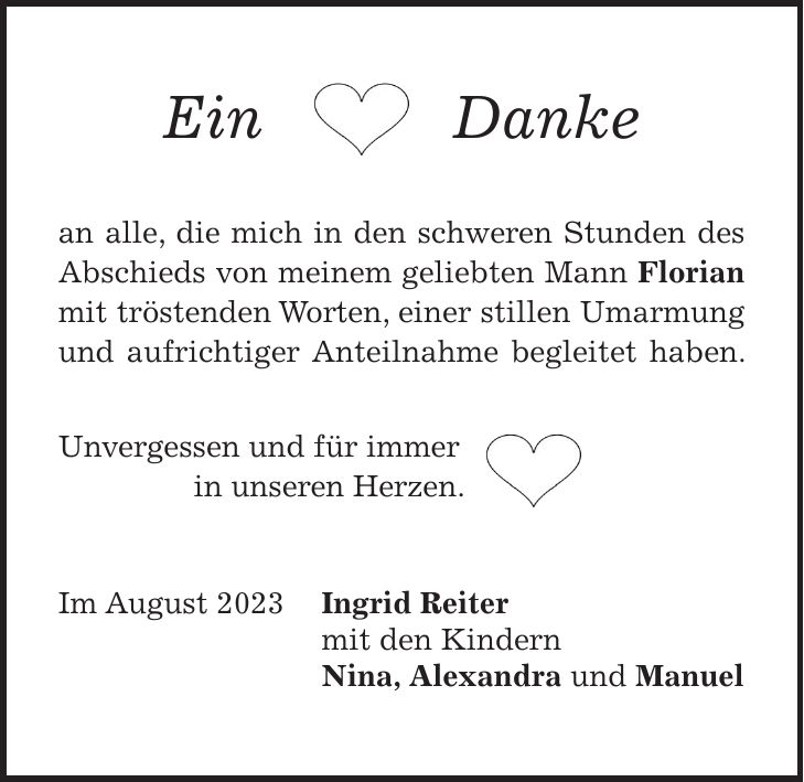 Ein Danke an alle, die mich in den schweren Stunden des Abschieds von meinem geliebten Mann Florian mit tröstenden Worten, einer stillen Umarmung und aufrichtiger Anteilnahme begleitet haben. Unvergessen und für immer in unseren Herzen. Im August 2023 Ingrid Reiter mit den Kindern Nina, Alexandra und Manuel