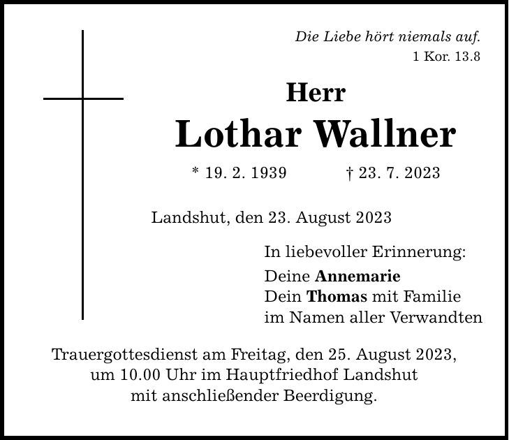 Die Liebe hört niemals auf. 1 Kor. 13.8 Herr Lothar Wallner * 19. 2. ***. 7. 2023 Landshut, den 23. August 2023 Trauergottesdienst am Freitag, den 25. August 2023, um 10.00 Uhr im Hauptfriedhof Landshut mit anschließender Beerdigung. In liebevoller Erinnerung: Deine Annemarie Dein Thomas mit Familie im Namen aller Verwandten