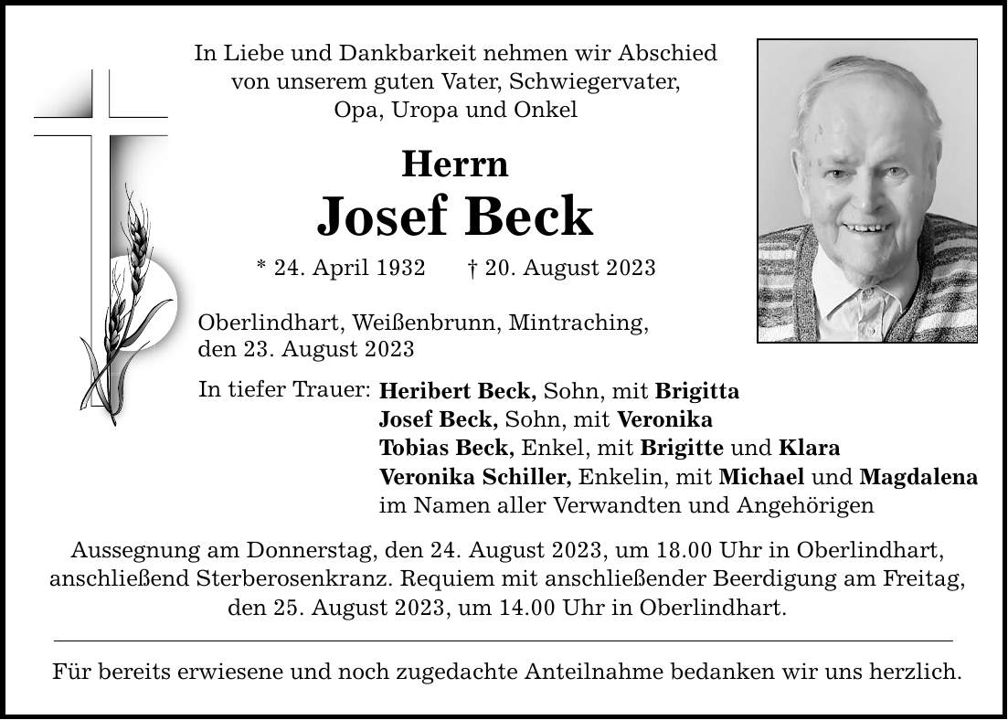 In Liebe und Dankbarkeit nehmen wir Abschied von unserem guten Vater, Schwiegervater, Opa, Uropa und Onkel Herrn Josef Beck * 24. April ***. August 2023 Oberlindhart, Weißenbrunn, Mintraching, den 23. August 2023 In tiefer Trauer: Heribert Beck, Sohn, mit Brigitta Josef Beck, Sohn, mit Veronika Tobias Beck, Enkel, mit Brigitte und Klara Veronika Schiller, Enkelin, mit Michael und Magdalena im Namen aller Verwandten und Angehörigen Aussegnung am Donnerstag, den 24. August 2023, um 18.00 Uhr in Oberlindhart, anschließend Sterberosenkranz. Requiem mit anschließender Beerdigung am Freitag, den 25. August 2023, um 14.00 Uhr in Oberlindhart. Für bereits erwiesene und noch zugedachte Anteilnahme bedanken wir uns herzlich.