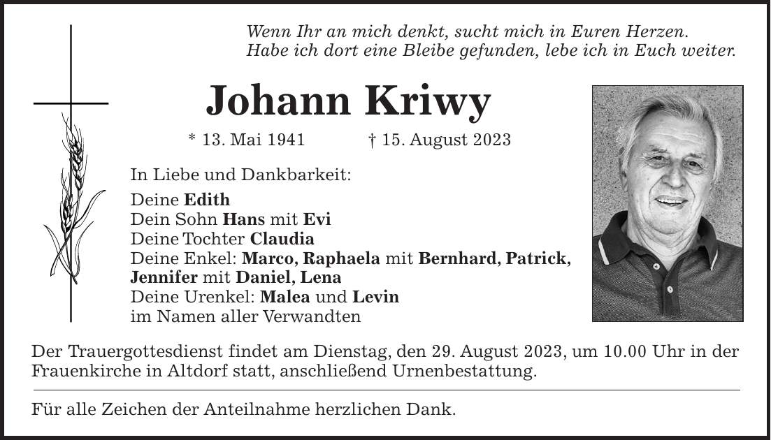 Wenn Ihr an mich denkt, sucht mich in Euren Herzen. Habe ich dort eine Bleibe gefunden, lebe ich in Euch weiter. Johann Kriwy * 13. Mai 1941 + 15. August 2023 In Liebe und Dankbarkeit: Deine Edith Dein Sohn Hans mit Evi Deine Tochter Claudia Deine Enkel: Marco, Raphaela mit Bernhard, Patrick, Jennifer mit Daniel, Lena Deine Urenkel: Malea und Levin im Namen aller Verwandten Der Trauergottesdienst findet am Dienstag, den 29. August 2023, um 10.00 Uhr in der Frauenkirche in Altdorf statt, anschließend Urnenbestattung. Für alle Zeichen der Anteilnahme herzlichen Dank.