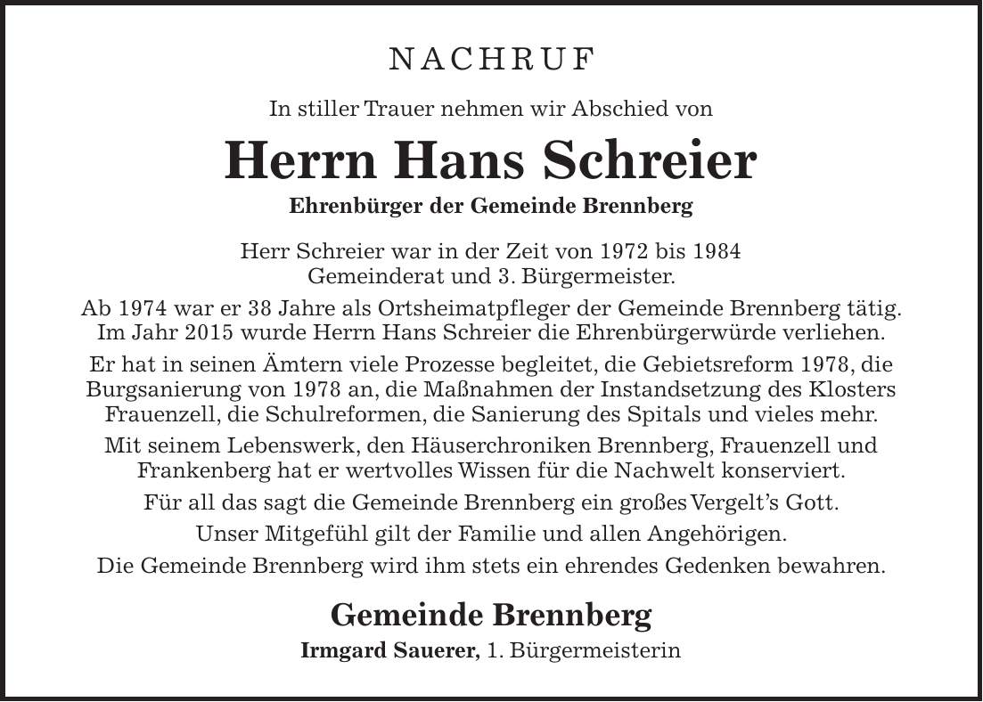 Nachruf In stiller Trauer nehmen wir Abschied von Herrn Hans Schreier Ehrenbürger der Gemeinde Brennberg Herr Schreier war in der Zeit von 1972 bis 1984 Gemeinderat und 3. Bürgermeister. Ab 1974 war er 38 Jahre als Ortsheimatpfleger der Gemeinde Brennberg tätig. Im Jahr 2015 wurde Herrn Hans Schreier die Ehrenbürgerwürde verliehen. Er hat in seinen Ämtern viele Prozesse begleitet, die Gebietsreform 1978, die Burgsanierung von 1978 an, die Maßnahmen der Instandsetzung des Klosters Frauenzell, die Schulreformen, die Sanierung des Spitals und vieles mehr. Mit seinem Lebenswerk, den Häuserchroniken Brennberg, Frauenzell und Frankenberg hat er wertvolles Wissen für die Nachwelt konserviert. Für all das sagt die Gemeinde Brennberg ein großes Vergelts Gott. Unser Mitgefühl gilt der Familie und allen Angehörigen. Die Gemeinde Brennberg wird ihm stets ein ehrendes Gedenken bewahren. Gemeinde Brennberg Irmgard Sauerer, 1. Bürgermeisterin