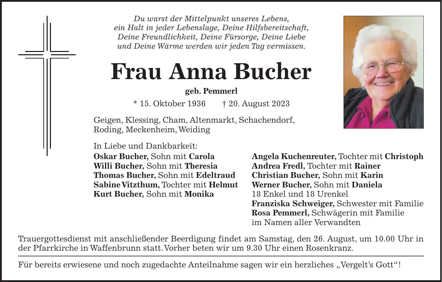 Du warst der Mittelpunkt unseres Lebens, ein Halt in jeder Lebenslage, Deine Hilfsbereitschaft, Deine Freundlichkeit, Deine Fürsorge, Deine Liebe und Deine Wärme werden wir jeden Tag vermissen. Frau Anna Bucher geb. Pemmerl * 15. Oktober 1936 + 20. August 2023 Geigen, Klessing, Cham, Altenmarkt, Schachendorf, Roding, Meckenheim, Weiding In Liebe und Dankbarkeit: Oskar Bucher, Sohn mit Carola Angela Kuchenreuter, Tochter mit Christoph Willi Bucher, Sohn mit Theresia Andrea Fredl, Tochter mit Rainer Thomas Bucher, Sohn mit Edeltraud Christian Bucher, Sohn mit Karin Sabine Vitzthum, Tochter mit Helmut Werner Bucher, Sohn mit Daniela Kurt Bucher, Sohn mit Monika 18 Enkel und 18 Urenkel Franziska Schweiger, Schwester mit Familie Rosa Pemmerl, Schwägerin mit Familie im Namen aller Verwandten Trauergottesdienst mit anschließender Beerdigung findet am Samstag, den 26. August, um 10.00 Uhr in der Pfarrkirche in Waffenbrunn statt. Vorher beten wir um 9.30 Uhr einen Rosenkranz. Für bereits erwiesene und noch zugedachte Anteilnahme sagen wir ein herzliches 'Vergelts Gott'!