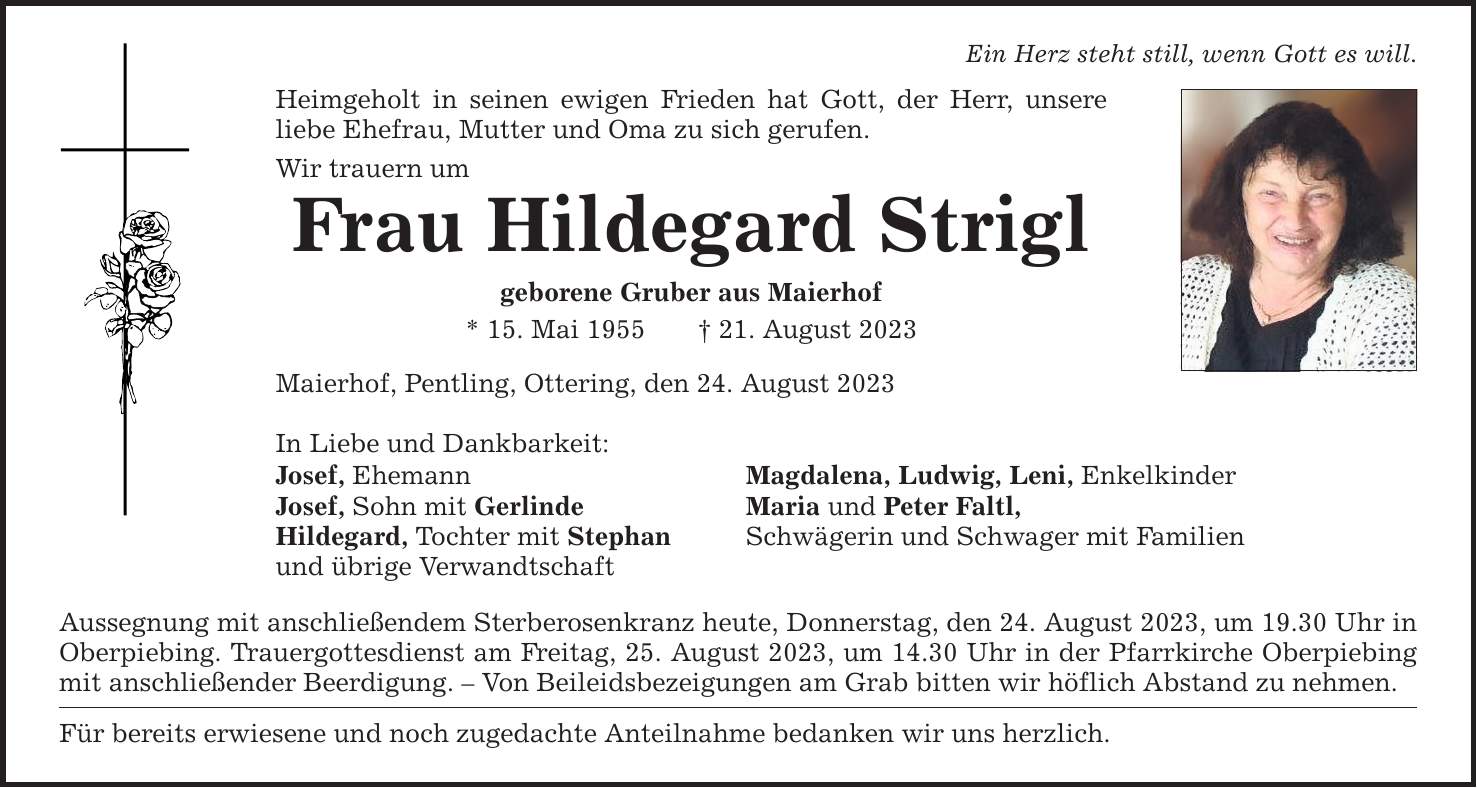 Ein Herz steht still, wenn Gott es will. Heimgeholt in seinen ewigen Frieden hat Gott, der Herr, unsere liebe Ehefrau, Mutter und Oma zu sich gerufen. Wir trauern um Frau Hildegard Strigl geborene Gruber aus Maierhof * 15. Mai ***. August 2023 Maierhof, Pentling, Ottering, den 24. August 2023 In Liebe und Dankbarkeit: Josef, Ehemann Magdalena, Ludwig, Leni, Enkelkinder Josef, Sohn mit Gerlinde Maria und Peter Faltl, Hildegard, Tochter mit Stephan Schwägerin und Schwager mit Familien und übrige Verwandtschaft Aussegnung mit anschließendem Sterberosenkranz heute, Donnerstag, den 24. August 2023, um 19.30 Uhr in Oberpiebing. Trauergottesdienst am Freitag, 25. August 2023, um 14.30 Uhr in der Pfarrkirche Oberpiebing mit anschließender Beerdigung.  Von Beileidsbezeigungen am Grab bitten wir höflich Abstand zu nehmen. Für bereits erwiesene und noch zugedachte Anteilnahme bedanken wir uns herzlich.