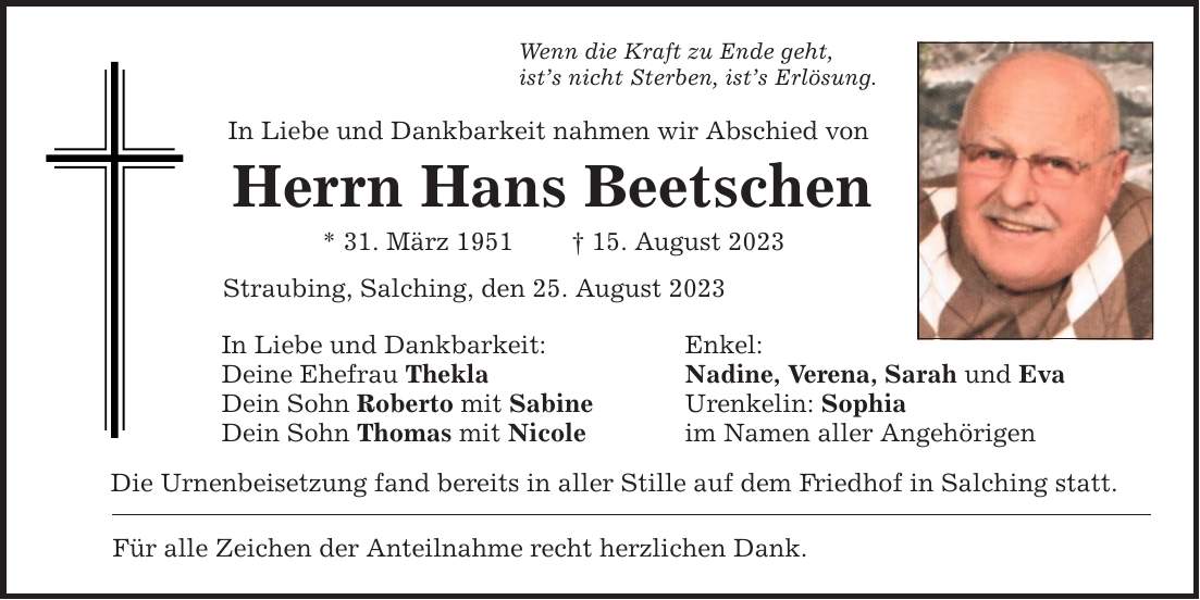 Wenn die Kraft zu Ende geht, ists nicht Sterben, ists Erlösung. In Liebe und Dankbarkeit nahmen wir Abschied von Herrn Hans Beetschen * 31. März ***. August 2023 Straubing, Salching, den 25. August 2023 In Liebe und Dankbarkeit: Enkel: Deine Ehefrau Thekla Nadine, Verena, Sarah und Eva Dein Sohn Roberto mit Sabine Urenkelin: Sophia Dein Sohn Thomas mit Nicole im Namen aller Angehörigen Die Urnenbeisetzung fand bereits in aller Stille auf dem Friedhof in Salching statt. Für alle Zeichen der Anteilnahme recht herzlichen Dank.