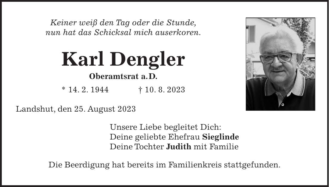 Keiner weiß den Tag oder die Stunde, nun hat das Schicksal mich auserkoren. Karl Dengler Oberamtsrat a. D. * 14. 2. 1944 + 10. 8. 2023 Landshut, den 25. August 2023 Unsere Liebe begleitet Dich: Deine geliebte Ehefrau Sieglinde Deine Tochter Judith mit Familie Die Beerdigung hat bereits im Familienkreis stattgefunden.Landshut, den 25. August 2023