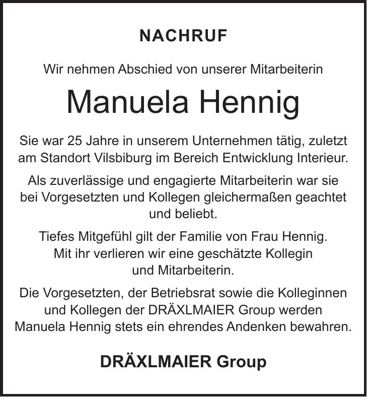 Nachruf Wir nehmen Abschied von unserer Mitarbeiterin Manuela Hennig Sie war 25 Jahre in unserem Unternehmen tätig, zuletzt am Standort Vilsbiburg im Bereich Entwicklung Interieur. Als zuverlässige und engagierte Mitarbeiterin war sie bei Vorgesetzten und Kollegen gleichermaßen geachtet und beliebt. Tiefes Mitgefühl gilt der Familie von Frau Hennig. Mit ihr verlieren wir eine geschätzte Kollegin und Mitarbeiterin. Die Vorgesetzten, der Betriebsrat sowie die Kolleginnen und Kollegen der DRÄXLMAIER Group werden Manuela Hennig stets ein ehrendes Andenken bewahren. DRÄXLMAIER Group