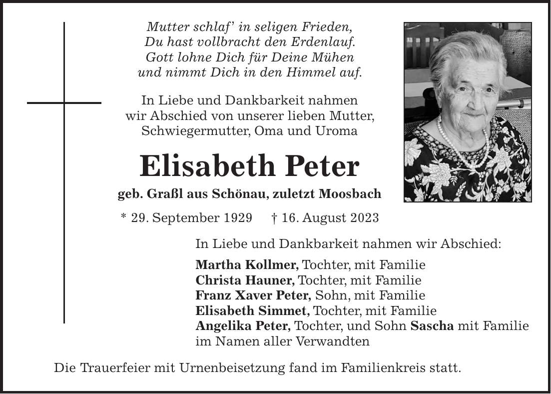 Mutter schlaf in seligen Frieden, Du hast vollbracht den Erdenlauf. Gott lohne Dich für Deine Mühen und nimmt Dich in den Himmel auf. In Liebe und Dankbarkeit nahmen wir Abschied von unserer lieben Mutter, Schwiegermutter, Oma und Uroma Elisabeth Peter geb. Graßl aus Schönau, zuletzt Moosbach * 29. September 1929 + 16. August 2023 In Liebe und Dankbarkeit nahmen wir Abschied: Martha Kollmer, Tochter, mit Familie Christa Hauner, Tochter, mit Familie Franz Xaver Peter, Sohn, mit Familie Elisabeth Simmet, Tochter, mit Familie Angelika Peter, Tochter, und Sohn Sascha mit Familie im Namen aller Verwandten Die Trauerfeier mit Urnenbeisetzung fand im Familienkreis statt.