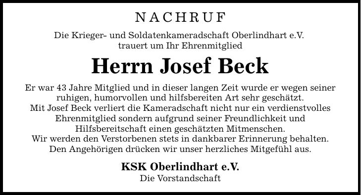 Nachruf Die Krieger- und Soldatenkameradschaft Oberlindhart e.V. trauert um Ihr Ehrenmitglied Herrn Josef Beck Er war 43 Jahre Mitglied und in dieser langen Zeit wurde er wegen seiner ruhigen, humorvollen und hilfsbereiten Art sehr geschätzt. Mit Josef Beck verliert die Kameradschaft nicht nur ein verdienstvolles Ehrenmitglied sondern aufgrund seiner Freundlichkeit und Hilfsbereitschaft einen geschätzten Mitmenschen. Wir werden den Verstorbenen stets in dankbarer Erinnerung behalten. Den Angehörigen drücken wir unser herzliches Mitgefühl aus. KSK Oberlindhart e.V. Die Vorstandschaft