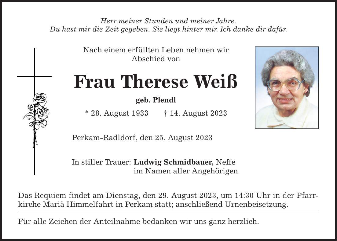 Herr meiner Stunden und meiner Jahre. Du hast mir die Zeit gegeben. Sie liegt hinter mir. Ich danke dir dafür. Nach einem erfüllten Leben nehmen wir Abschied von Frau Therese Weiß geb. Plendl * 28. August ***. August 2023 Perkam-Radldorf, den 25. August 2023 In stiller Trauer: Ludwig Schmidbauer, Neffe im Namen aller Angehörigen Das Requiem findet am Dienstag, den 29. August 2023, um 14:30 Uhr in der Pfarrkirche Mariä Himmelfahrt in Perkam statt; anschließend Urnenbeisetzung. Für alle Zeichen der Anteilnahme bedanken wir uns ganz herzlich.