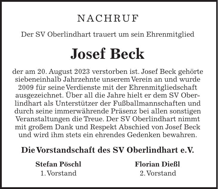 Nachruf Der SV Oberlindhart trauert um sein Ehrenmitglied Josef Beck der am 20. August 2023 verstorben ist. Josef Beck gehörte siebeneinhalb Jahrzehnte unserem Verein an und wurde 2009 für seine Verdienste mit der Ehrenmitgliedschaft ausgezeichnet. Über all die Jahre hielt er dem SV Oberlindhart als Unterstützer der Fußballmannschaften und durch seine immerwährende Präsenz bei allen sonstigen Veranstaltungen die Treue. Der SV Oberlindhart nimmt mit großem Dank und Respekt Abschied von Josef Beck und wird ihm stets ein ehrendes Gedenken bewahren. Die Vorstandschaft des SV Oberlindhart e.V. Stefan Pöschl Florian Dießl 1. Vorstand 2. Vorstand