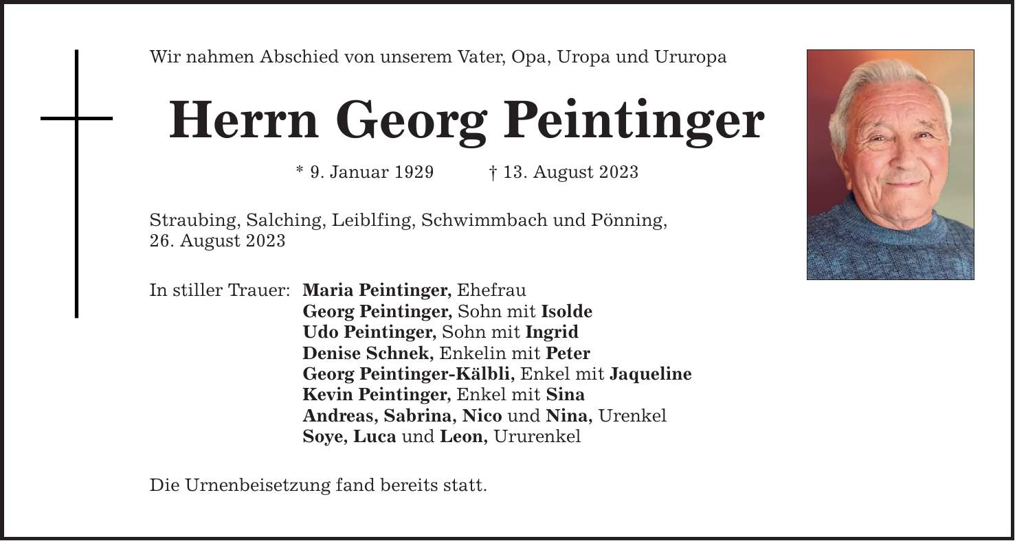 Wir nahmen Abschied von unserem Vater, Opa, Uropa und Ururopa Herrn Georg Peintinger * 9. Januar ***. August 2023 Straubing, Salching, Leiblfing, Schwimmbach und Pönning, 26. August 2023 In stiller Trauer: Maria Peintinger, Ehefrau Georg Peintinger, Sohn mit Isolde Udo Peintinger, Sohn mit Ingrid Denise Schnek, Enkelin mit Peter Georg Peintinger-Kälbli, Enkel mit Jaqueline Kevin Peintinger, Enkel mit Sina Andreas, Sabrina, Nico und Nina, Urenkel Soye, Luca und Leon, Ururenkel Die Urnenbeisetzung fand bereits statt.