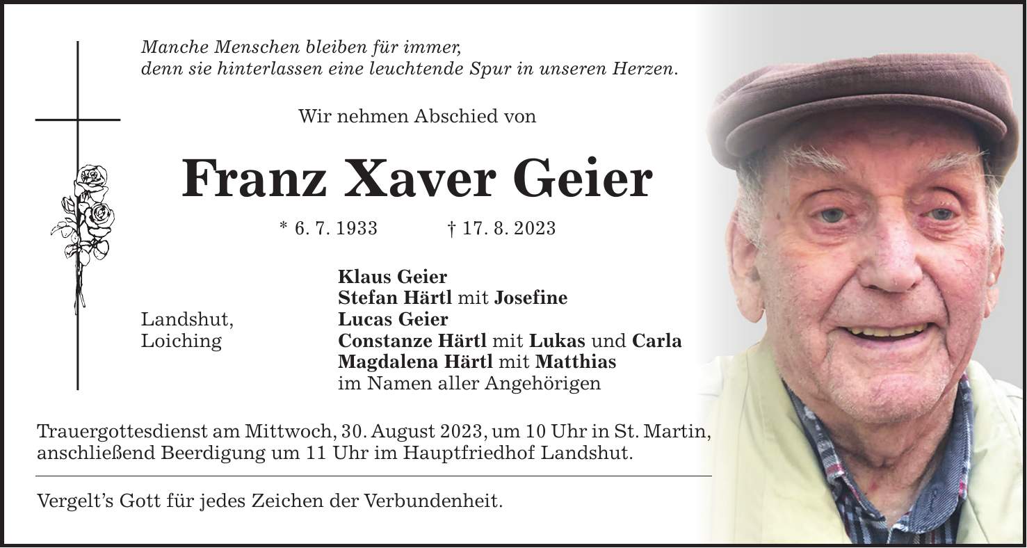 Manche Menschen bleiben für immer, denn sie hinterlassen eine leuchtende Spur in unseren Herzen. Wir nehmen Abschied von Franz Xaver Geier * 6. 7. 1933 + 17. 8. 2023 Klaus Geier Stefan Härtl mit Josefine Landshut, Lucas Geier Loiching Constanze Härtl mit Lukas und Carla Magdalena Härtl mit Matthias im Namen aller Angehörigen Trauergottesdienst am Mittwoch, 30. August 2023, um 10 Uhr in St. Martin, anschließend Beerdigung um 11 Uhr im Hauptfriedhof Landshut. Vergelts Gott für jedes Zeichen der Verbundenheit.