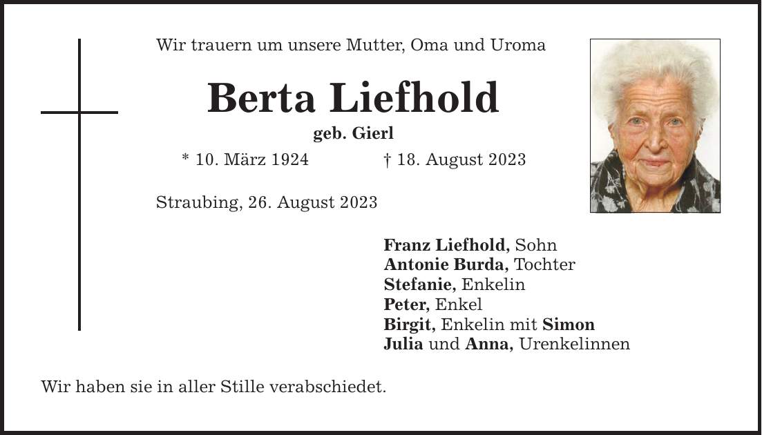 Wir trauern um unsere Mutter, Oma und Uroma Berta Liefhold geb. Gierl * 10. März ***. August 2023 Straubing, 26. August 2023 Wir haben sie in aller Stille verabschiedet. Franz Liefhold, Sohn Antonie Burda, Tochter Stefanie, Enkelin Peter, Enkel Birgit, Enkelin mit Simon Julia und Anna, Urenkelinnen