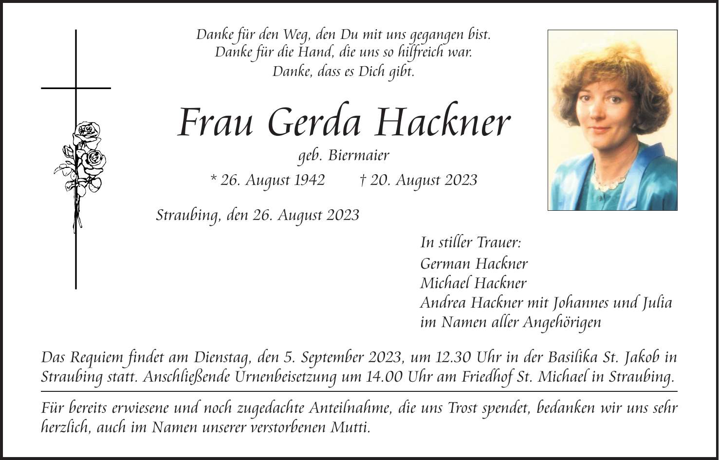 Danke für den Weg, den Du mit uns gegangen bist. Danke für die Hand, die uns so hilfreich war. Danke, dass es Dich gibt. Frau Gerda Hackner geb. Biermaier * 26. August 1942 + 20. August 2023 Straubing, den 26. August 2023 In stiller Trauer: German Hackner Michael Hackner Andrea Hackner mit Johannes und Julia im Namen aller Angehörigen Das Requiem findet am Dienstag, den 5. September 2023, um 12.30 Uhr in der Basilika St. Jakob in Straubing statt. Anschließende Urnenbeisetzung um 14.00 Uhr am Friedhof St. Michael in Straubing. Für bereits erwiesene und noch zugedachte Anteilnahme, die uns Trost spendet, bedanken wir uns sehr herzlich, auch im Namen unserer verstorbenen Mutti.