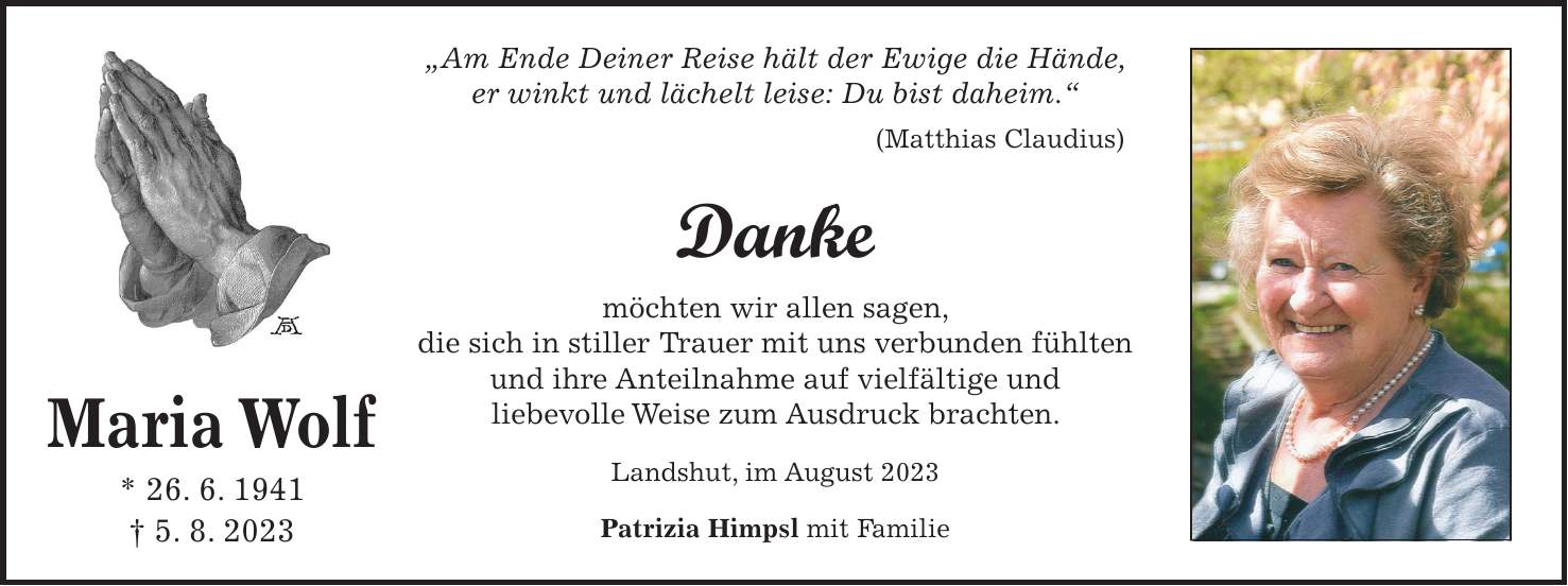 'Am Ende Deiner Reise hält der Ewige die Hände, er winkt und lächelt leise: Du bist daheim.' (Matthias Claudius) Danke möchten wir allen sagen, die sich in stiller Trauer mit uns verbunden fühlten und ihre Anteilnahme auf vielfältige und liebevolle Weise zum Ausdruck brachten. Landshut, im August 2023 Patrizia Himpsl mit FamilieMaria Wolf * 26. 6. 1941 + 5. 8. 2023