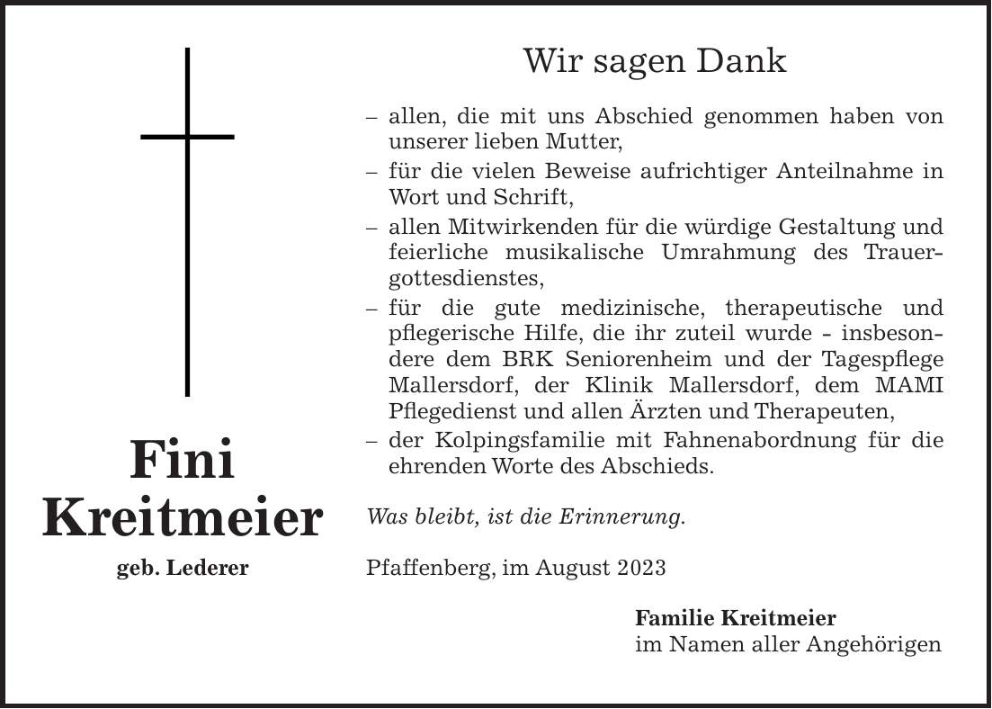 Wir sagen Dank - allen, die mit uns Abschied genommen haben von unserer lieben Mutter, - für die vielen Beweise aufrichtiger Anteilnahme in Wort und Schrift, - allen Mitwirkenden für die würdige Gestaltung und feierliche musikalische Umrahmung des Trauer­gottesdienstes, - für die gute medizinische, therapeutische und pflegerische Hilfe, die ihr zuteil wurde - insbesondere dem BRK Seniorenheim und der Tagespflege Mallersdorf, der Klinik Mallersdorf, dem MAMI Pflegedienst und allen Ärzten und Therapeuten, - der Kolpingsfamilie mit Fahnenabordnung für die ehrenden Worte des Abschieds. Was bleibt, ist die Erinnerung. Pfaffenberg, im August 2023 Familie Kreitmeier im Namen aller AngehörigenFini Kreitmeier geb. Lederer