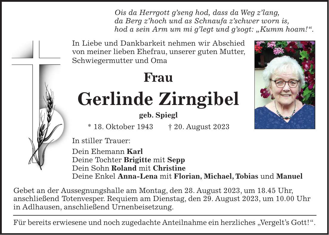 Ois da Herrgott gseng hod, dass da Weg zlang, da Berg zhoch und as Schnaufa zschwer worn is, hod a sein Arm um mi glegt und gsogt: 'Kumm hoam!'. In Liebe und Dankbarkeit nehmen wir Abschied von meiner lieben Ehefrau, unserer guten Mutter, Schwiegermutter und Oma Frau Gerlinde Zirngibel geb. Spiegl * 18. Oktober 1943 + 20. August 2023 In stiller Trauer: Dein Ehemann Karl Deine Tochter Brigitte mit Sepp Dein Sohn Roland mit Christine Deine Enkel Anna-Lena mit Florian, Michael, Tobias und Manuel Gebet an der Aussegnungshalle am Montag, den 28. August 2023, um 18.45 Uhr, anschließend Totenvesper. Requiem am Dienstag, den 29. August 2023, um 10.00 Uhr in Adlhausen, anschließend Urnenbeisetzung. Für bereits erwiesene und noch zugedachte Anteilnahme ein herzliches 'Vergelts Gott!'.