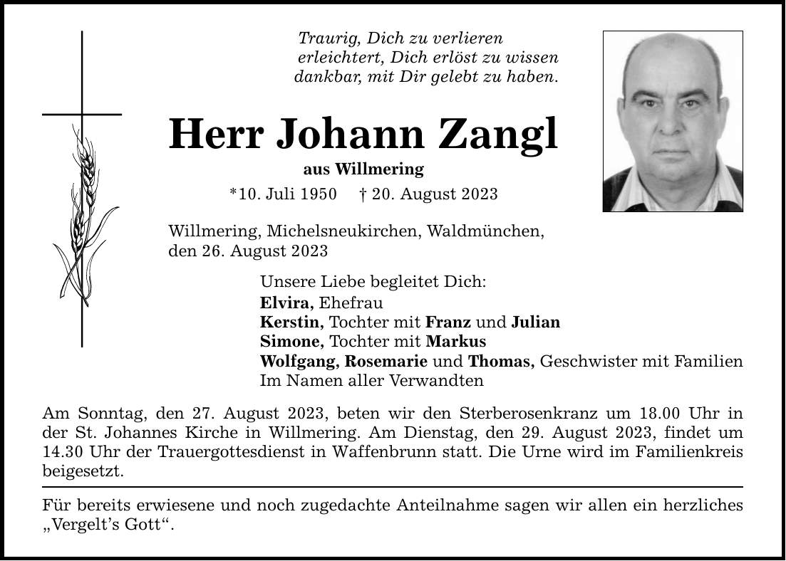 Traurig, Dich zu verlieren erleichtert, Dich erlöst zu wissen dankbar, mit Dir gelebt zu haben. Herr Johann Zangl aus Willmering *10. Juli ***. August 2023 Willmering, Michelsneukirchen, Waldmünchen, den 26. August 2023 Unsere Liebe begleitet Dich: Elvira, Ehefrau Kerstin, Tochter mit Franz und Julian Simone, Tochter mit Markus Wolfgang, Rosemarie und Thomas, Geschwister mit Familien Im Namen aller Verwandten Am Sonntag, den 27. August 2023, beten wir den Sterberosenkranz um 18.00 Uhr in der St. Johannes Kirche in Willmering. Am Dienstag, den 29. August 2023, findet um 14.30 Uhr der Trauergottesdienst in Waffenbrunn statt. Die Urne wird im Familienkreis beigesetzt. Für bereits erwiesene und noch zugedachte Anteilnahme sagen wir allen ein herzliches Vergelts Gott.