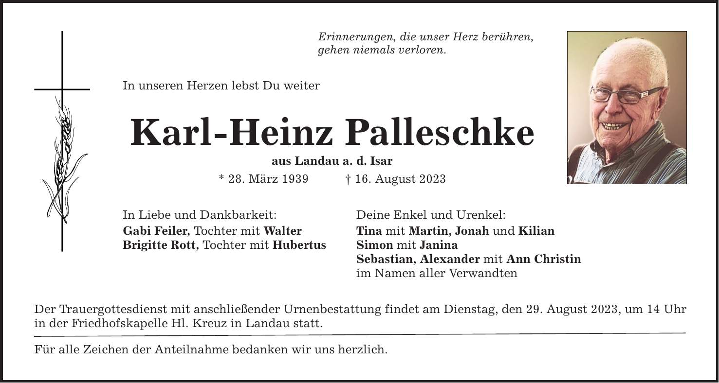 Erinnerungen, die unser Herz berühren, gehen niemals verloren. In unseren Herzen lebst Du weiter Karl-Heinz Palleschke aus Landau a. d. Isar * 28. März ***. August 2023 In Liebe und Dankbarkeit: Gabi Feiler, Tochter mit Walter Brigitte Rott, Tochter mit Hubertus Deine Enkel und Urenkel: Tina mit Martin, Jonah und Kilian Simon mit Janina Sebastian, Alexander mit Ann Christin im Namen aller Verwandten Der Trauergottesdienst mit anschließender Urnenbestattung findet am Dienstag, den 29. August 2023, um 14 Uhr in der Friedhofskapelle Hl. Kreuz in Landau statt. Für alle Zeichen der Anteilnahme bedanken wir uns herzlich.