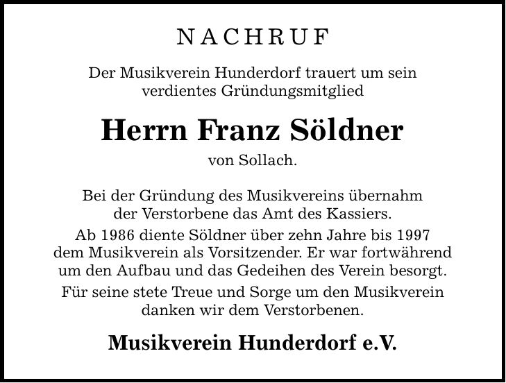 NACHRUF Der Musikverein Hunderdorf trauert um sein verdientes Gründungsmitglied Herrn Franz Söldner von Sollach. Bei der Gründung des Musikvereins übernahm der Verstorbene das Amt des Kassiers. Ab 1986 diente Söldner über zehn Jahre bis 1997 dem Musikverein als Vorsitzender. Er war fortwährend um den Aufbau und das Gedeihen des Verein besorgt. Für seine stete Treue und Sorge um den Musikverein danken wir dem Verstorbenen. Musikverein Hunderdorf e.V.