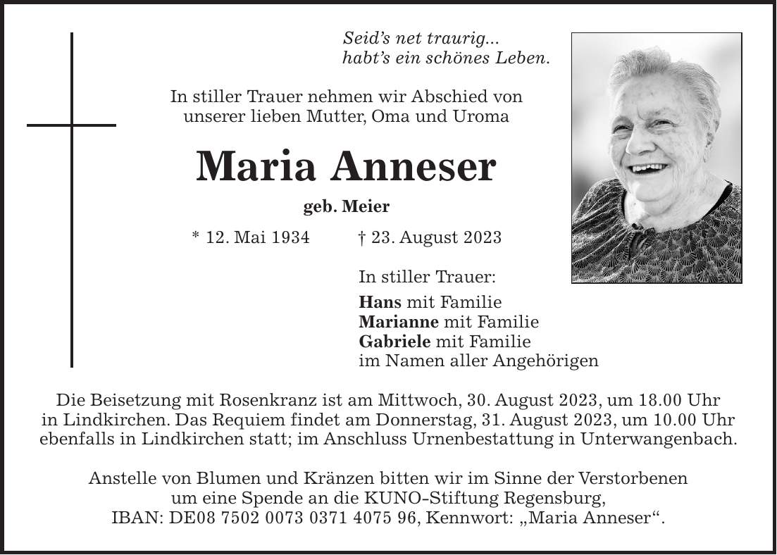 Seids net traurig... habts ein schönes Leben. In stiller Trauer nehmen wir Abschied von unserer lieben Mutter, Oma und Uroma Maria Anneser geb. Meier * 12. Mai 1934 + 23. August 2023 In stiller Trauer: Hans mit Familie Marianne mit Familie Gabriele mit Familie im Namen aller Angehörigen Die Beisetzung mit Rosenkranz ist am Mittwoch, 30. August 2023, um 18.00 Uhr in Lindkirchen. Das Requiem findet am Donnerstag, 31. August 2023, um 10.00 Uhr ebenfalls in Lindkirchen statt; im Anschluss Urnenbestattung in Unterwangenbach. Anstelle von Blumen und Kränzen bitten wir im Sinne der Verstorbenen um eine Spende an die KUNO-Stiftung Regensburg, IBAN: DE***, Kennwort: 'Maria Anneser'.