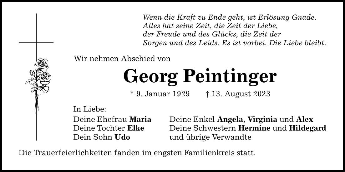 Wenn die Kraft zu Ende geht, ist Erlösung Gnade. Alles hat seine Zeit, die Zeit der Liebe, der Freude und des Glücks, die Zeit der Sorgen und des Leids. Es ist vorbei. Die Liebe bleibt. Wir nehmen Abschied von Georg Peintinger * 9. Januar ***. August 2023 In Liebe: Deine Ehefrau Maria Deine Enkel Angela, Virginia und Alex Deine Tochter Elke Deine Schwestern Hermine und Hildegard Dein Sohn Udo und übrige Verwandte Die Trauerfeierlichkeiten fanden im engsten Familienkreis statt.