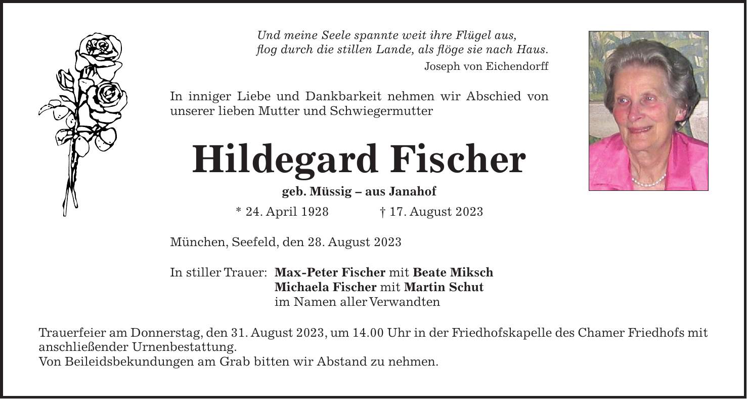 Und meine Seele spannte weit ihre Flügel aus, flog durch die stillen Lande, als flöge sie nach Haus. Joseph von Eichendorff In inniger Liebe und Dankbarkeit nehmen wir Abschied von unserer lieben Mutter und Schwiegermutter Hildegard Fischer geb. Müssig - aus Janahof * 24. April 1928 + 17. August 2023 München, Seefeld, den 28. August 2023 In stiller Trauer: Max-Peter Fischer mit Beate Miksch Michaela Fischer mit Martin Schut im Namen aller Verwandten Trauerfeier am Donnerstag, den 31. August 2023, um 14.00 Uhr in der Friedhofskapelle des Chamer Friedhofs mit anschließender Urnenbestattung. Von Beileidsbekundungen am Grab bitten wir Abstand zu nehmen.