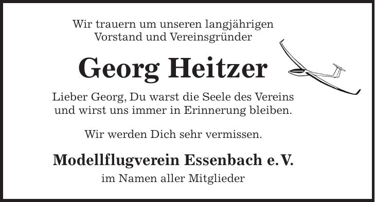 Wir trauern um unseren langjährigen Vorstand und Vereinsgründer Georg Heitzer Lieber Georg, Du warst die Seele des Vereins und wirst uns immer in Erinnerung bleiben. Wir werden Dich sehr vermissen. Modellflugverein Essenbach e. V. im Namen aller Mitglieder