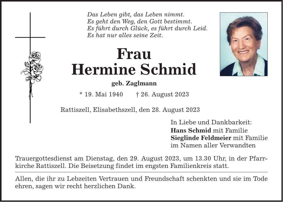 Das Leben gibt, das Leben nimmt. Es geht den Weg, den Gott bestimmt. Es führt durch Glück, es führt durch Leid. Es hat nur alles seine Zeit. Frau Hermine Schmid geb. Zaglmann * 19. Mai ***. August 2023 Rattiszell, Elisabethszell, den 28. August 2023 Trauergottesdienst am Dienstag, den 29. August 2023, um 13.30 Uhr, in der Pfarrkirche Rattiszell. Die Beisetzung findet im engsten Familienkreis statt. Allen, die ihr zu Lebzeiten Vertrauen und Freundschaft schenkten und sie im Tode ehren, sagen wir recht herzlichen Dank. In Liebe und Dankbarkeit: Hans Schmid mit Familie Sieglinde Feldmeier mit Familie im Namen aller Verwandten