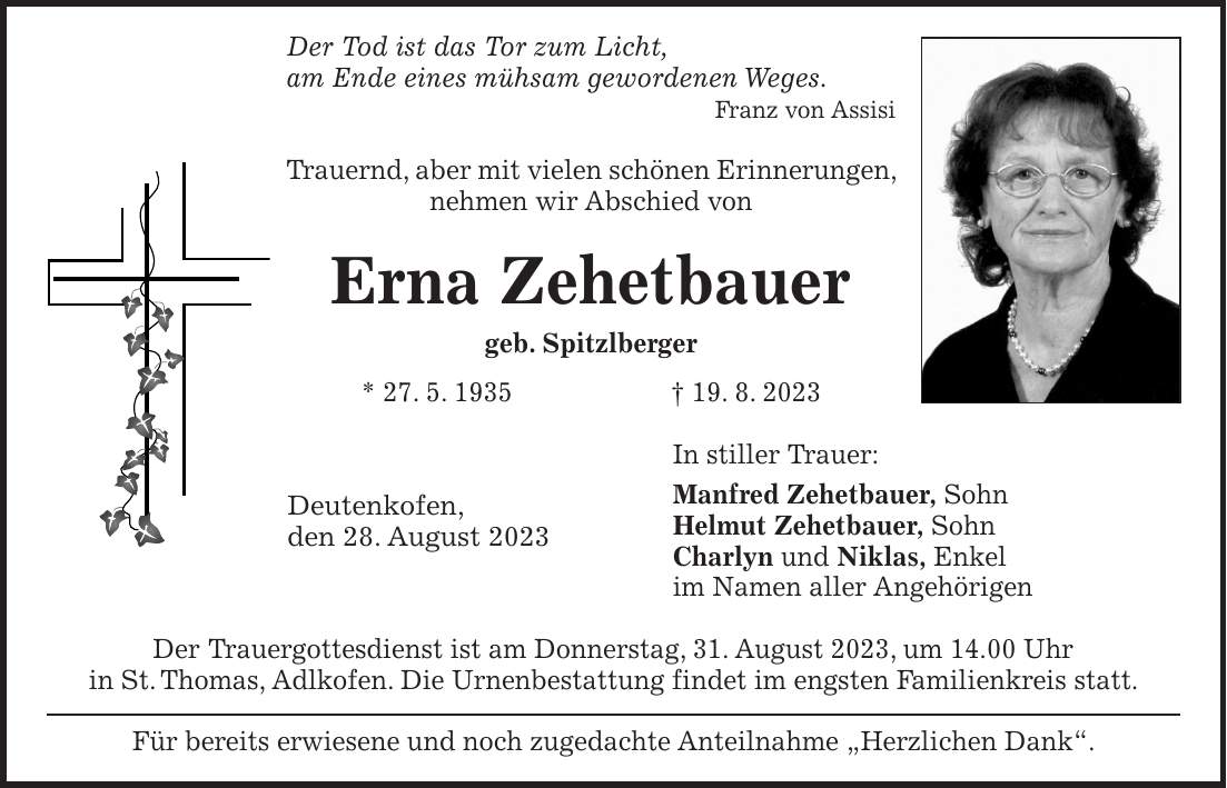 Der Tod ist das Tor zum Licht, am Ende eines mühsam gewordenen Weges. Franz von Assisi Trauernd, aber mit vielen schönen Erinnerungen, nehmen wir Abschied von Erna Zehetbauer geb. Spitzlberger * 27. 5. 1935 + 19. 8. 2023 In stiller Trauer: Manfred Zehetbauer, Sohn Helmut Zehetbauer, Sohn Charlyn und Niklas, Enkel im Namen aller Angehörigen Der Trauergottesdienst ist am Donnerstag, 31. August 2023, um 14.00 Uhr in St. Thomas, Adlkofen. Die Urnenbestattung findet im engsten Familienkreis statt. Für bereits erwiesene und noch zugedachte Anteilnahme 'Herzlichen Dank'.Deutenkofen, den 28. August 2023