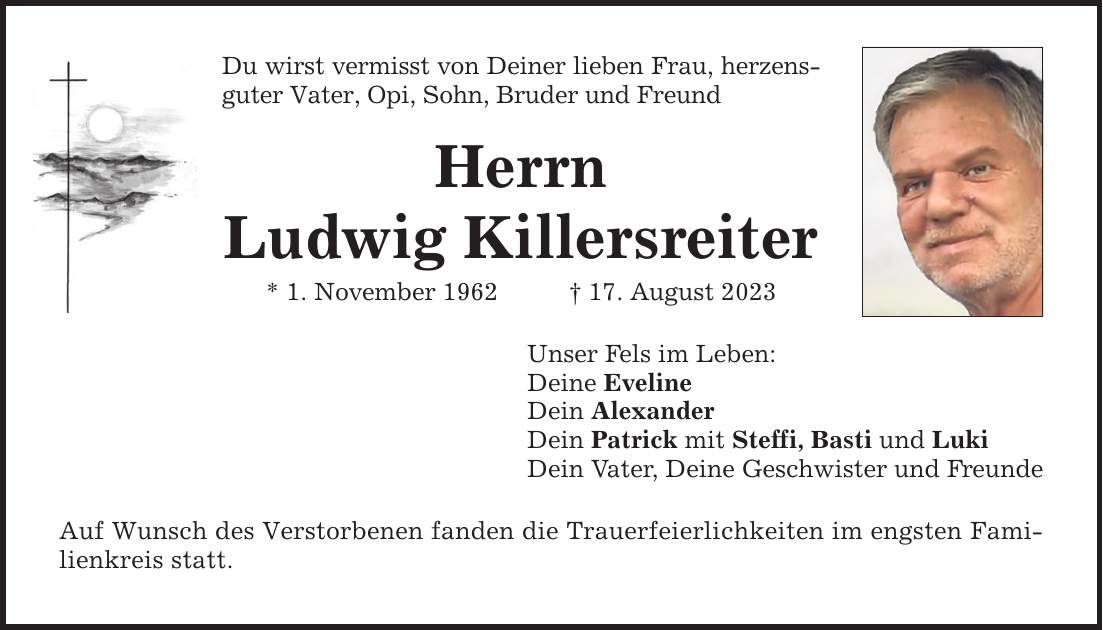 Du wirst vermisst von Deiner lieben Frau, herzensguter Vater, Opi, Sohn, Bruder und Freund Herrn Ludwig Killersreiter * 1. November ***. August 2023 Unser Fels im Leben: Deine Eveline Dein Alexander Dein Patrick mit Steffi, Basti und Luki Dein Vater, Deine Geschwister und Freunde Auf Wunsch des Verstorbenen fanden die Trauerfeierlichkeiten im engsten Familienkreis statt.